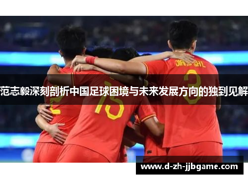 范志毅深刻剖析中国足球困境与未来发展方向的独到见解 范志毅深刻剖析中国足球困境与未来发展方向的独到见解