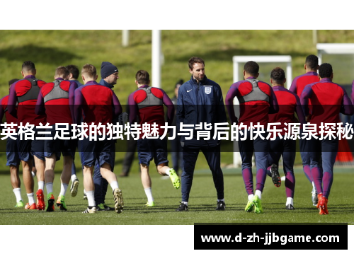 英格兰足球的独特魅力与背后的快乐源泉探秘 英格兰足球的独特魅力与背后的快乐源泉探秘